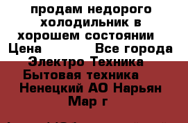 продам недорого холодильник в хорошем состоянии › Цена ­ 8 000 - Все города Электро-Техника » Бытовая техника   . Ненецкий АО,Нарьян-Мар г.